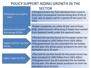 POLICY SUPPORT AIDING GROWTH IN THE
SECTOR
Elimination of customs
duty

External commercial
borrowings (ECBs)

Higher limit for Tax free
bonds

Higher capex by PSUs

•The government has fully exempted basic customs
duty and a concessional countervailing duty (CVD) of
1 per cent to steam coal for a period of two years till
FY14
•Power companies can utilise 40 per cent of fresh
ECBs raised towards refinancing of Rupee loan availed
from domestic banks under the approval route.
•The limit for tax-free bonds for the power sector has
been increased to USD2 billion from USD1 billion
•The government has also extended the tax holiday
by one year; this allows power producers to claim tax
exemption up to 10 years
•The limit for tax-free bonds for the power sector has
been increased to USD2 billion from USD1 billion
•The government has also extended the tax holiday
by one year; this allows power producers to claim tax
exemption up to 10 years

 