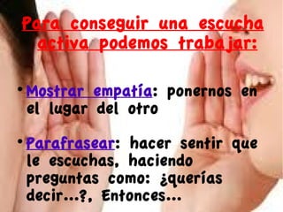 Para conseguir una escucha
activa podemos trabajar:


Mostrar empatía: ponernos en
el lugar del otro



Parafrasear: hacer sentir que
le escuchas, haciendo
preguntas como: ¿querías
decir...?, Entonces...

 