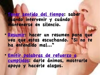 

Tener sentido del tiempo: saber
cuando intervenir y cuándo
mantenerse en silencio.



Resumir: hacer un resumen para que
vea que estas escuchando. “Si no te
ha entendido mal...”



Emitir palabras de refuerzo o
cumplidos: darle ánimos, mostrarle
apoyo y hacerle alagos.

 