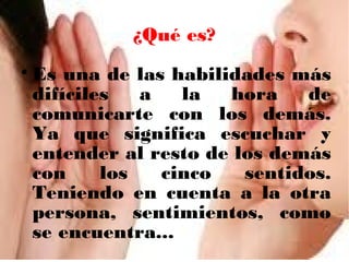 ¿Qué es?
Es una de las habilidades más
difíciles
a
la
hora
de
comunicarte con los demás.
Ya que significa escuchar y
entender al resto de los demás
con
los
cinco
sentidos.
Teniendo en cuenta a la otra
persona, sentimientos, como
se encuentra...