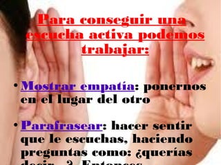 Para conseguir una
escucha activa podemos
trabajar:
Mostrar empatía: ponernos
en el lugar del otro
Parafrasear: hacer sentir
que le escuchas, haciendo
preguntas como: ¿querías