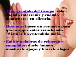 





Tener sentido del tiempo: saber
cuando intervenir y cuándo
mantenerse en silencio.
Resumir: hacer un resumen para
que vea que estas escuchando.
“Si no te ha entendido mal...”
Emitir palabras de refuerzo o
cumplidos: darle ánimos,
mostrarle apoyo y hacerle alagos.

 