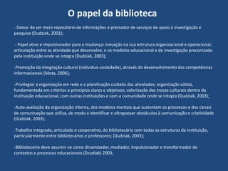 O papel da biblioteca
- Deixar de ser mero repositório de informações e prestador de serviços de apoio à investigação e
pesquisa (Dudziak, 2003);
- Papel ativo e impulsionador para a mudança: inovação na sua estrutura organizacional e operacional;
articulação entre as atividade que desenvolve, e os modelos educacional e de investigação preconizado
pela instituição onde se integra (Dudziak, 2003);
-Promoção da integração cultural (indivíduo-sociedade), através do desenvolvimento das competências
informacionais (Mota, 2006);
-Privilegiar a organização em rede e a planificação cuidada das atividades; organização sólida,
fundamentada em critérios e princípios claros e objetivos; valorização das trocas culturais dentro da
instituição educacional, com outras instituições e com a comunidade onde se integra (Dudziak, 2003);
-Auto-avaliação da organização interna, dos modelos mentais que sustentam os processos e dos canais
de comunicação que utiliza, de modo a identificar e ultrapassar obstáculos à comunicação e criatividade
(Dudziak, 2003);
-Trabalho integrado, articulado e cooperativo, do bibliotecário com todas as estruturas da instituição,
particularmente entre bibliotecários e professores; (Dudziak, 2003);
-Bibliotecário deve assumir-se como dinamizador, mediador, impulsionador e transformador de
contextos e processos educacionais (Dzudiak) 2003;

 