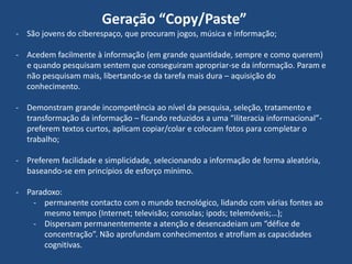 Geração “Copy/Paste”
- São jovens do ciberespaço, que procuram jogos, música e informação;
- Acedem facilmente à informação (em grande quantidade, sempre e como querem)
e quando pesquisam sentem que conseguiram apropriar-se da informação. Param e
não pesquisam mais, libertando-se da tarefa mais dura – aquisição do
conhecimento.
- Demonstram grande incompetência ao nível da pesquisa, seleção, tratamento e
transformação da informação – ficando reduzidos a uma “iliteracia informacional”preferem textos curtos, aplicam copiar/colar e colocam fotos para completar o
trabalho;
- Preferem facilidade e simplicidade, selecionando a informação de forma aleatória,
baseando-se em princípios de esforço mínimo.
- Paradoxo:
- permanente contacto com o mundo tecnológico, lidando com várias fontes ao
mesmo tempo (Internet; televisão; consolas; ipods; telemóveis;…);
- Dispersam permanentemente a atenção e desencadeiam um “défice de
concentração”. Não aprofundam conhecimentos e atrofiam as capacidades
cognitivas.

 
