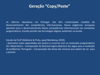 Geração “Copy/Paste”

As reforma educativas em Portugal, não têm contemplado medidas de
desenvolvimento das competências informacionais. Novas exigências europeias
apontam para o desenvolvimento destas competências informacionais nos conteúdos
programáticos, tirando partido das tecnologias digitais existentes na escola.

Estudo da FLUP (Malheiro & Pinto, apud Mendonça 2010):
- Aproveitar estas capacidades dos jovens e cruzá-las com os conteúdos programáticos
(Ex: Matemática – transposição da destreza logico-dedutiva dos jogos para a resolução
de problemas; Português – transposição das letras das músicas que sabem de cor para
a poesia)

 