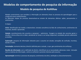 Modelos de comportamento de pesquisa da informação
Modelo de pesquisa de Kuhlthau
Modelo construtivista, que considera a informação um elemento chave no processo de aprendizagem para a
criação de novos conhecimentos.
As diferentes etapas do processo desenvolvem-se através de elementos afetivos: ações, pensamentos e
sentimentos.

6 etapas:
Início: identificação das tarefas a desenvolver; tomada consciência da falta de conhecimento; sentimentos de
incerteza, dúvida e apreensão;
Seleção: reconhecimento dos assuntos a pesquisar – optimismo; focagem na seleção dos assuntos gerais a
estudar e forma eficaz de os obter, atendendo às fontes e ao tempo disponível; ansiedade perante adiamento
as tarefas;
Exploração: pesquisa de informação relevante para o assunto em estudo; sensações de confusão, incerteza,
dúvida e medo;
Formulação: momento decisivo; directriz definida para o estudo, o que gera sentimentos de confiança;
Recolha de informação: com a definição da diretriz, identificam-se as necessidades adicionais; maior interação
com os sistemas de informação; sente-se confiante e aumenta interesse pelo assunto;
Apresentação: termina o processo de pesquisa; sentimentos de alívio, satisfação ou descontentamento.

 