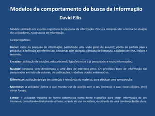Modelos de comportamento de busca da informação
David Ellis
Modelo centrado em aspetos cognitivos da pesquisa da informação. Procura compreender a forma de atuação
dos utilizadores, na pesquisa de informação.
6 características:
Iniciar: inicio da pesquisa de informação, permitindo uma visão geral do assunto; ponto de partida para a
pesquisa: a definição de referências; conversas com colegas; consulta de literatura, catálogos on-line, índices e
resumos;
Encadear: utilização de citações, estabelecendo ligações entre o já pesquisado e novas informações;
Navegar: pesquisa semi-direcionada a uma área de interesse geral. Os principais tipos de informação são
pesquisados em listas de autores, de publicações, trabalhos citados entre outros;
Diferenciar: avaliação do tipo de conteúdo e relevância do material, para efectuar uma comparação;
Monitorar: O utilizador define o que monitorizar de acordo com o seu interesse e suas necessidades, entre
várias fontes;
Extrair: o utilizador trabalha de forma sistemática numa fonte específica para obter informação de seu
interesse, consultando diretamente a fonte, através do uso de índices, ou através de uma combinação das duas.

 