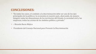 CONCLUSIONES:
• “En todos los casos, el combate a la discriminación debe ser uno de los ejes
principales de la política y la economía en nuestro país, abarcando, de manera
integral, todas las dimensiones de los territorios del Estado, la sociedad civil y las
empresas; todas las aristas de los ámbitos público y privado.”
• .- Ricardo Bucio Mújica
• Presidente del Consejo Nacional para Prevenir la Discriminación
 