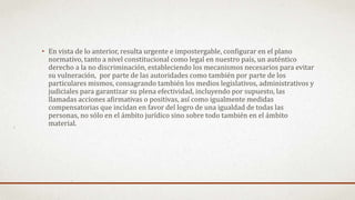 • En vista de lo anterior, resulta urgente e impostergable, configurar en el plano
normativo, tanto a nivel constitucional como legal en nuestro país, un auténtico
derecho a la no discriminación, estableciendo los mecanismos necesarios para evitar
su vulneración, por parte de las autoridades como también por parte de los
particulares mismos, consagrando también los medios legislativos, administrativos y
judiciales para garantizar su plena efectividad, incluyendo por supuesto, las
llamadas acciones afirmativas o positivas, así como igualmente medidas
compensatorias que incidan en favor del logro de una igualdad de todas las
personas, no sólo en el ámbito jurídico sino sobre todo también en el ámbito
material.
 