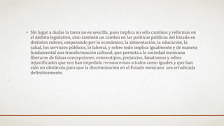 • Sin lugar a dudas la tarea no es sencilla, pues implica no sólo cambios y reformas en
el ámbito legislativo, sino también un cambio en las políticas públicas del Estado en
distintos rubros, empezando por lo económico, la alimentación, la educación, la
salud, los servicios públicos, lo laboral, y sobre todo implica igualmente y de manera
fundamental una transformación cultural, que permita a la sociedad mexicana
liberarse de falsas concepciones, estereotipos, prejuicios, fanatismos y odios
injustificados que nos han impedido reconocernos a todos como iguales y que han
sido un obstáculo para que la discriminación en el Estado mexicano sea erradicada
definitivamente.
 