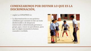 COMENZAREMOS POR DEFINIR LO QUE ES LA
DISCRIMINACIÓN,
• según La CONAPRED es:
• La discriminación es una práctica
cotidiana que consiste en dar un trato
desfavorable o de desprecio
inmerecido a determinada persona o
grupo, que a veces no percibimos, pero
que en algún momento la hemos
causado o recibido.
 