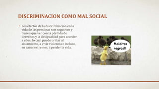 DISCRIMINACION COMO MAL SOCIAL
• Los efectos de la discriminación en la
vida de las personas son negativos y
tienen que ver con la pérdida de
derechos y la desigualdad para acceder
a ellos; lo cual puede orillar al
aislamiento, a vivir violencia e incluso,
en casos extremos, a perder la vida.
 