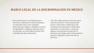 MARCO LEGAL DE LA DISCRIMINACION EN MEXICO
• Para efectos de la Ley Federal para
Prevenir y Eliminar la Discriminación,
se entenderá por esta cualquier
situación que niegue o impida el acceso
en igualdad a cualquier derecho, pero
no siempre un trato diferenciado será
considerado discriminación.
• Por ello, debe quedar claro que para
efectos jurídicos, la discriminación
ocurre solamente cuando hay una
conducta que demuestre distinción,
exclusión o restricción, a causa de
alguna característica propia de la
persona que tenga como consecuencia
anular o impedir el ejercicio de un
derecho.
 