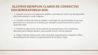 ALGUNOS EJEMPLOS CLAROS DE CONDUCTAS
DISCRIMINATORIAS SON:
• 1.- Impedir el acceso a la educación pública o privada por tener una discapacidad,
otra nacionalidad o credo religioso.
• 2.- Prohibir la libre elección de empleo o restringir las oportunidades de acceso,
permanencia y ascenso en el mismo, por ejemplo a consecuencia de la corta o
avanzada edad.
• 3.- Establecer diferencias en los salarios, las prestaciones y las condiciones
laborales para trabajos iguales, como puede ocurrir con las mujeres.
• 4.- Negar o limitar información sobre derechos reproductivos o impedir la libre
determinación del número y espaciamiento de los hijos e hijas.
 