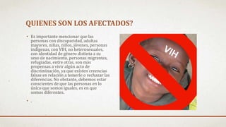 QUIENES SON LOS AFECTADOS?
• Es importante mencionar que las
personas con discapacidad, adultas
mayores, niñas, niños, jóvenes, personas
indígenas, con VIH, no heterosexuales,
con identidad de género distinta a su
sexo de nacimiento, personas migrantes,
refugiadas, entre otras, son más
propensas a vivir algún acto de
discriminación, ya que existen creencias
falsas en relación a temerle o rechazar las
diferencias. No obstante, debemos estar
conscientes de que las personas en lo
único que somos iguales, es en que
somos diferentes.
• .
 