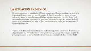 LA SITUACIÓN EN MÉXICO:
• Desgraciadamente la igualdad en México parece ser sólo una utopía y una quimera
inalcanzable, pues cada vez las diferencias de hecho entre las personas son más
palpables, y por lo tanto la desigualdad en las oportunidades y la falta de un real
acceso al ejercicio de los derechos, producen que nuestro país sea un campo fértil
para que prolifere cada vez más, la discriminación tanto en los hechos, como en el
campo del derecho.
• Tres de cada 10 habitantes del Distrito Federal aseguraron haber sido discriminados
alguna vez ya sea por su forma de vestir, sobrepeso, edad, por su imagen o color de
piel, según revela la Encuesta sobre Discriminación en la Ciudad de México 2013.
 
