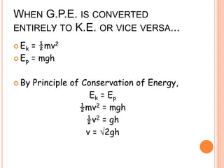 WHEN G.P.E. IS CONVERTED
ENTIRELY TO K.E. OR VICE VERSA...
 Ek = ½mv2
 Ep = mgh
 By Principle of Conservation of Energy,
Ek = Ep
½mv2 = mgh
½v2 = gh
v = 2gh
 