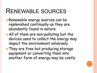 RENEWABLE SOURCES
Renewable energy sources can be
replenished continually as they are
abundantly found in nature
All of them are non-polluting but the
devices used to collect the energy may
impact the environment adversely
They are free but producing storage
equipment or converting them into
another form of energy may be costly
