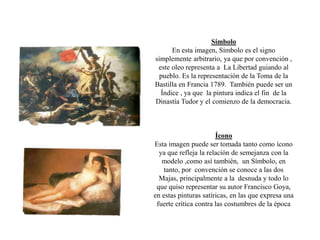 Símbolo
En esta imagen, Símbolo es el signo
simplemente arbitrario, ya que por convención ,
este oleo representa a La Libertad guiando al
pueblo. Es la representación de la Toma de la
Bastilla en Francia 1789. También puede ser un
Índice , ya que la pintura indica el fin de la
Dinastía Tudor y el comienzo de la democracia.
Ícono
Esta imagen puede ser tomada tanto como ícono
ya que refleja la relación de semejanza con la
modelo ,como así también, un Símbolo, en
tanto, por convención se conoce a las dos
Majas, principalmente a la desnuda y todo lo
que quiso representar su autor Francisco Goya,
en estas pinturas satíricas, en las que expresa una
fuerte crítica contra las costumbres de la época
 