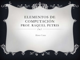 ELEMENTOS DE
COMPUTACIÓN
PROF. RAQUEL PETRIS
Blanco Vania
 