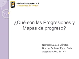 ¿Qué son las Progresiones y
Mapas de progreso?
Nombre: Marcela Lamellis.
Nombre Profesor: Pedro Zurita.
Asignatura: Uso de Tic’s.
 