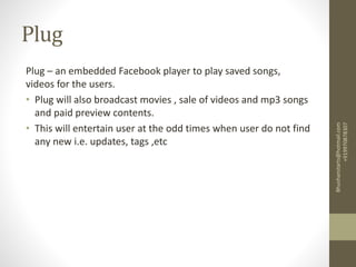 Plug
Plug – an embedded Facebook player to play saved songs,
videos for the users.
• Plug will also broadcast movies , sale of videos and mp3 songs
and paid preview contents.
• This will entertain user at the odd times when user do not find
any new i.e. updates, tags ,etc
Bhushanstarts@hotmail.com
+919970878307
 