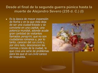 Desde el final de la segunda guerra púnica hasta la
muerte de Alejandro Severo (235 d. C.) (I)
 Es la época de mayor expansión
de Roma y en la que ésta deja
de ser una ciudad-Estado y se
convierte en una capital, una
potencia mundial, adonde acude
gran cantidad de visitantes
llamados peregrini, que no son
ciudadanos romanos y, por lo
tanto, carecen del ius civile y,
por otro lado, desconocen las
normas y leyes de la ciudad, lo
que crea una serie de problemas
para los que el ius civile carece
de respuesta.
 