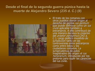 Desde el final de la segunda guerra púnica hasta la
muerte de Alejandro Severo (235 d. C.) (II)
 El trato de los romanos con
otros pueblos dieron origen al
derecho de gentes ius gentium
que puede definirse como un ius
civile aplicable también a
extranjeros. A ello contribuyó de
una manera decisiva la creación
del praetor peregrinus (242 a.
C.), cargo político investido de
jurisdicción tanto en las
controversias entre extranjeros
como entre éstos y los
ciudadanos romanos. La
jurisprudencia de estos
magistrados dio origen el ius
honorarium, introducido por los
pretores para suplir las carencias
del ius civile.
 