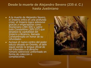 Desde la muerte de Alejandro Severo (235 d. C.)
hasta Justiniano
 A la muerte de Alejandro Severo,
el Imperio entra en una profunda
crisis; el Imperio logra sobrevivir
gracias a emperadores como
Diocleciano (284-305) y sobre
todo Constantino (305-337) que
desplazó la capitalidad del
Imperio a Bizancio, llamada
Constantinopla en honor de su
refundador.
 Aunque el nuevo centro del poder
estuvo situado en Oriente, el latín
siguió siendo la lengua oficial de
los tribunales y el derecho
romano sobrevivió uniformado en
forma de colección o
compilaciones.
 