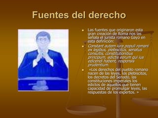 Fuentes del derecho
 Las fuentes que originaron esta
gran creación de Roma nos las
señala el jurista romano Gayo en
esta definición:
 Constant autem iura populi romani
ex legibus, plebiscitüs, senatus
consultis, constitutionibus
principum, edictis eorum qui ius
edicendi habent, responsis
prudentium.
 «Los derechos del pueblo romano
nacen de las leyes, los plebiscitos,
los decretos del Senado, las
constituciones imperiales los
edictos de aquellos que tienen
capacidad de promulgar leyes, las
respuestas de los expertos. »
 
