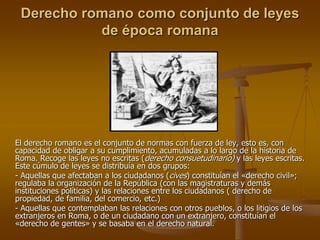 Derecho romano como conjunto de leyes
de época romana
El derecho romano es el conjunto de normas con fuerza de ley, esto es, con
capacidad de obligar a su cumplimiento, acumuladas a lo largo de la historia de
Roma. Recoge las leyes no escritas (derecho consuetudinario) y las leyes escritas.
Este cúmulo de leyes se distribuía en dos grupos:
- Aquellas que afectaban a los ciudadanos (cives) constituían el «derecho civil»;
regulaba la organización de la República (con las magistraturas y demás
instituciones políticas) y las relaciones entre los ciudadanos ( derecho de
propiedad, de familia, del comercio, etc.)
- Aquellas que contemplaban las relaciones con otros pueblos, o los litigios de los
extranjeros en Roma, o de un ciudadano con un extranjero, constituían el
«derecho de gentes» y se basaba en el derecho natural.
 
