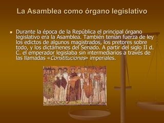 La Asamblea como órgano legislativo
 Durante la época de la República el principal órgano
legislativo era la Asamblea. También tenían fuerza de ley
los edictos de algunos magistrados, los pretores sobre
todo, y los dictámenes del Senado. A partir del siglo II d.
C. el emperador legislaba sin intermediarios a través de
las llamadas «Constituciones» imperiales.
 