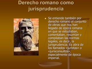 Derecho romano como
jurisprudencia
 Se entiende también por
derecho romano el conjunto
de obras que nos han
llegado de época romana
en que se estudiaban,
comentaban, resumían y
compilaban las normas
legales, es decir, la
jurisprudencia. Es obra de
los llamados «juristas» o
«jurisconsultos»,
especialmente de época
imperial.
 