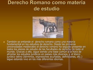 Derecho Romano como materia
de estudio
 También se entiende el derecho romano como una materia
fundamental en los estudios de derecho. Desde las primeras
universidades medievales el derecho romano ha seguido presente en
todos los planes de estudio de las facultades de derecho de todo el
mundo. Gracias a ello, sigue siendo una base común a la hora de
afrontar los estudios jurídicos en países más diversos, y el léxico
jurídico latino (términos, expresiones acuñadas, definiciones, etc.)
sigue estando vivo en los más diferentes idiomas.
 