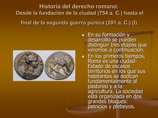 Historia del derecho romano:
Desde la fundación de la ciudad (754 a. C.) hasta el
final de la segunda guerra púnica (201 a. C.) (I)
 En su formación y
desarrollo se pueden
distinguir tres etapas que
veremos a continuación.
 En los primeros tiempos,
Roma es una ciudad-
Estado de escasos
territorios en los que sus
habitantes se dedican
fundamentalmente al
pastoreo y a la
agricultura. La sociedad
está organizada en dos
grandes bloques:
patricios y plebeyos.
 