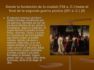 Desde la fundación de la ciudad (754 a. C.) hasta el
final de la segunda guerra púnica (201 a. C.) (II)
 El populus romanus Quiritium
estaba formado únicamente por
los patricios, llamados así por ser
los descendientes de los patres o
fundadores. Según la tradición, el
propio Rómulo lo dividió en tres
tribus, Ramnes, Titios y Luceres,
en recuerdo de los tres pueblos
que dieron origen al pueblo
romano, latinos, etruscos y
sabinos; cada tribu, a su vez,
estaba dividida en 10 curias y
cada curia en 10 decurias. Estas
curias tenían propia asamblea
(comitia curiata) y sus jefes
formaban el Senado, órgano
asesor del rey, y que, entre otras
funciones, tenía la de elegir al
Rex.
 