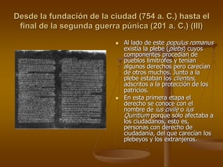 Desde la fundación de la ciudad (754 a. C.) hasta el
final de la segunda guerra púnica (201 a. C.) (III)
 Al lado de este populus romanus
existía la plebe (plebs) cuyos
componentes procedían de
pueblos limítrofes y tenían
algunos derechos pero carecían
de otros muchos. Junto a la
plebe estaban los clientes,
adscritos a la protección de los
patricios.
 En esta primera etapa el
derecho se conoce con el
nombre de ius civile o ius
Quiritium porque sólo afectaba a
los ciudadanos, esto es,
personas con derecho de
ciudadanía, del que carecían los
plebeyos y los extranjeros.
 
