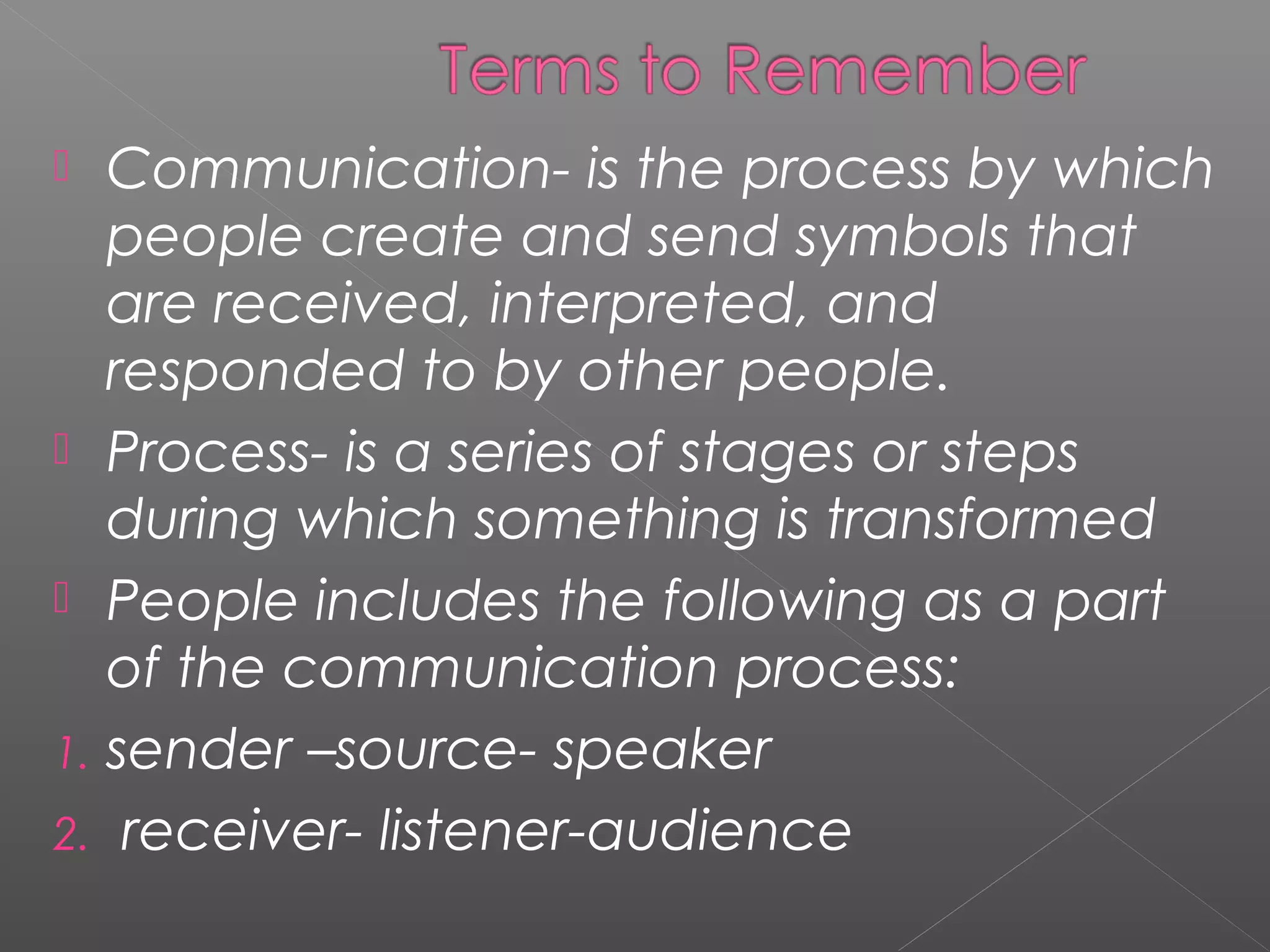  Communication- is the process by which
people create and send symbols that
are received, interpreted, and
responded to by other people.
 Process- is a series of stages or steps
during which something is transformed
 People includes the following as a part
of the communication process:
1. sender –source- speaker
2. receiver- listener-audience
 