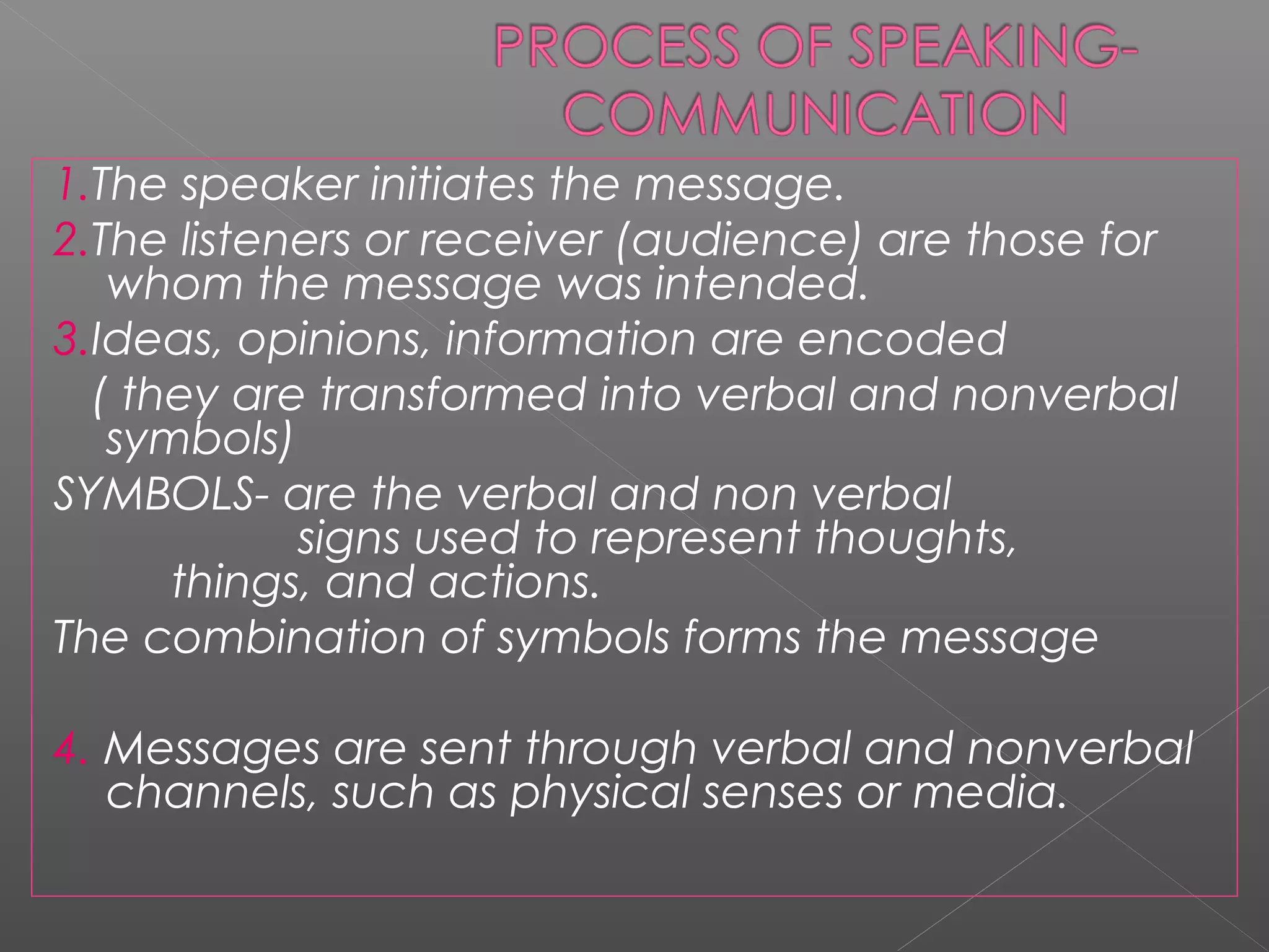1.The speaker initiates the message.
2.The listeners or receiver (audience) are those for
whom the message was intended.
3.Ideas, opinions, information are encoded
( they are transformed into verbal and nonverbal
symbols)
SYMBOLS- are the verbal and non verbal
signs used to represent thoughts,
things, and actions.
The combination of symbols forms the message
4. Messages are sent through verbal and nonverbal
channels, such as physical senses or media.
 