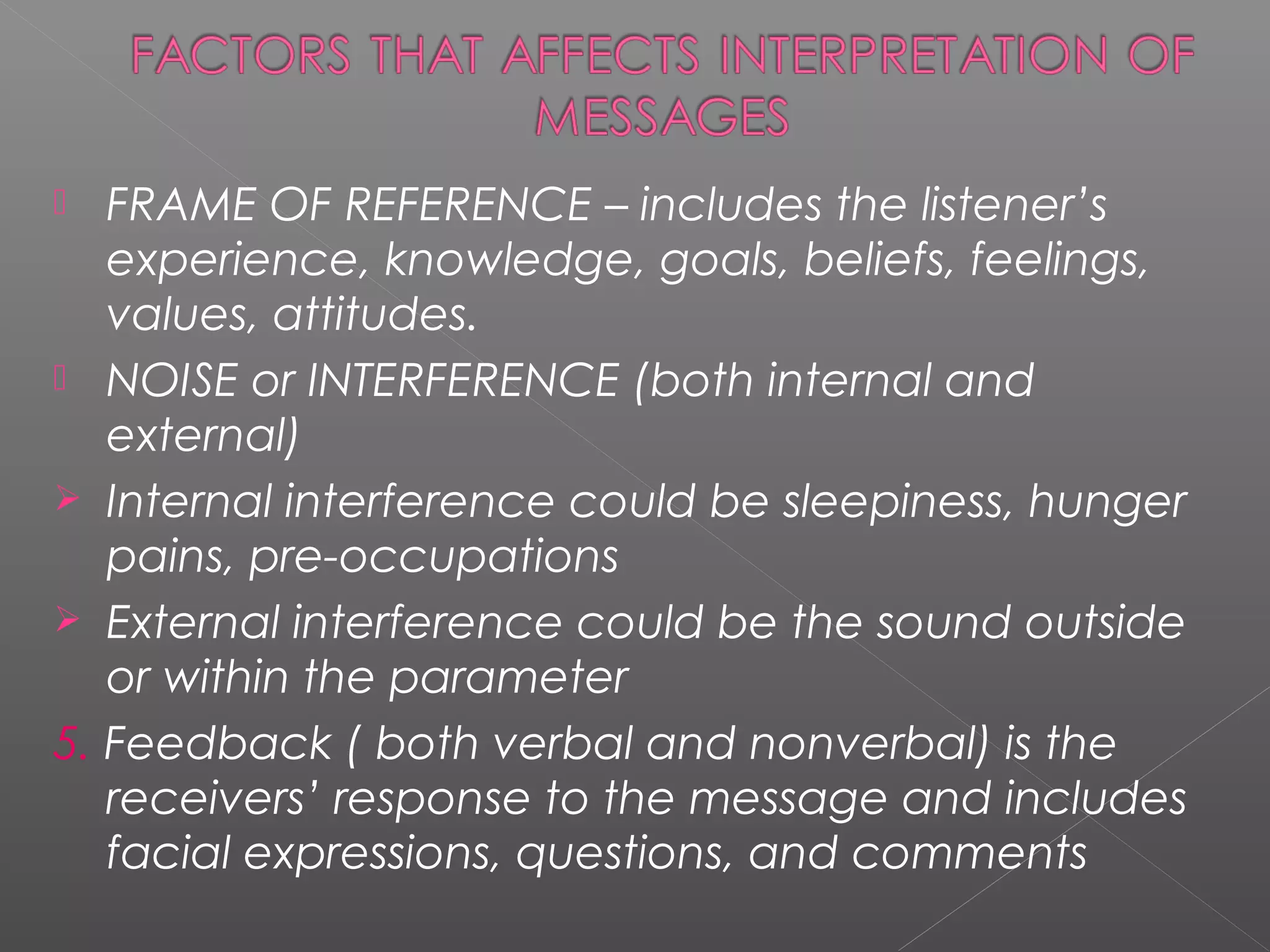  FRAME OF REFERENCE – includes the listener’s
experience, knowledge, goals, beliefs, feelings,
values, attitudes.
 NOISE or INTERFERENCE (both internal and
external)
 Internal interference could be sleepiness, hunger
pains, pre-occupations
 External interference could be the sound outside
or within the parameter
5. Feedback ( both verbal and nonverbal) is the
receivers’ response to the message and includes
facial expressions, questions, and comments
 