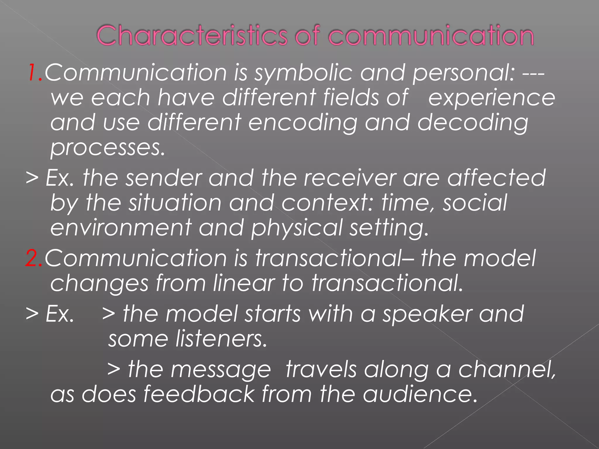 1.Communication is symbolic and personal: ---
we each have different fields of experience
and use different encoding and decoding
processes.
> Ex. the sender and the receiver are affected
by the situation and context: time, social
environment and physical setting.
2.Communication is transactional– the model
changes from linear to transactional.
> Ex. > the model starts with a speaker and
some listeners.
> the message travels along a channel,
as does feedback from the audience.
 