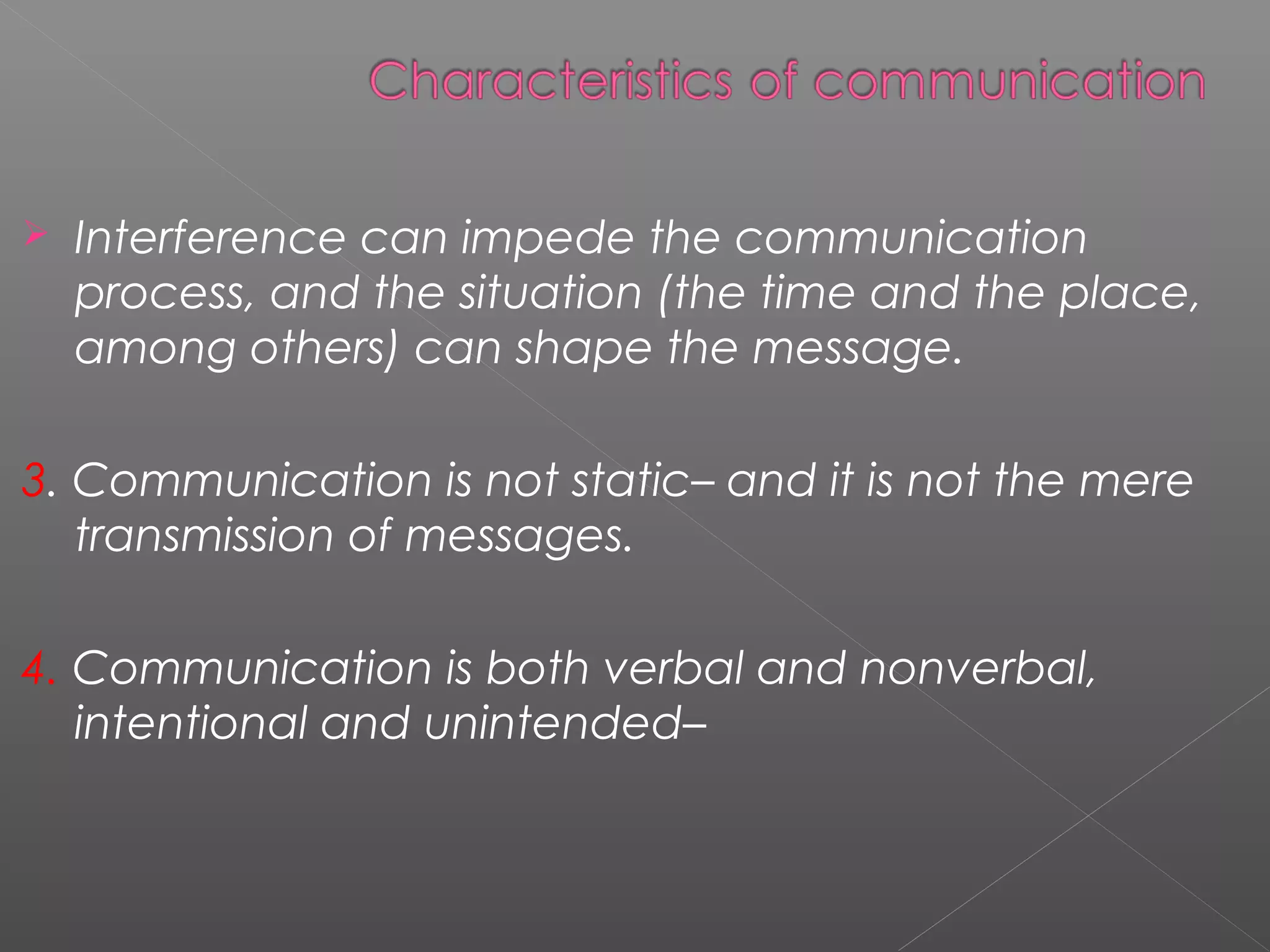  Interference can impede the communication
process, and the situation (the time and the place,
among others) can shape the message.
3. Communication is not static– and it is not the mere
transmission of messages.
4. Communication is both verbal and nonverbal,
intentional and unintended–
 