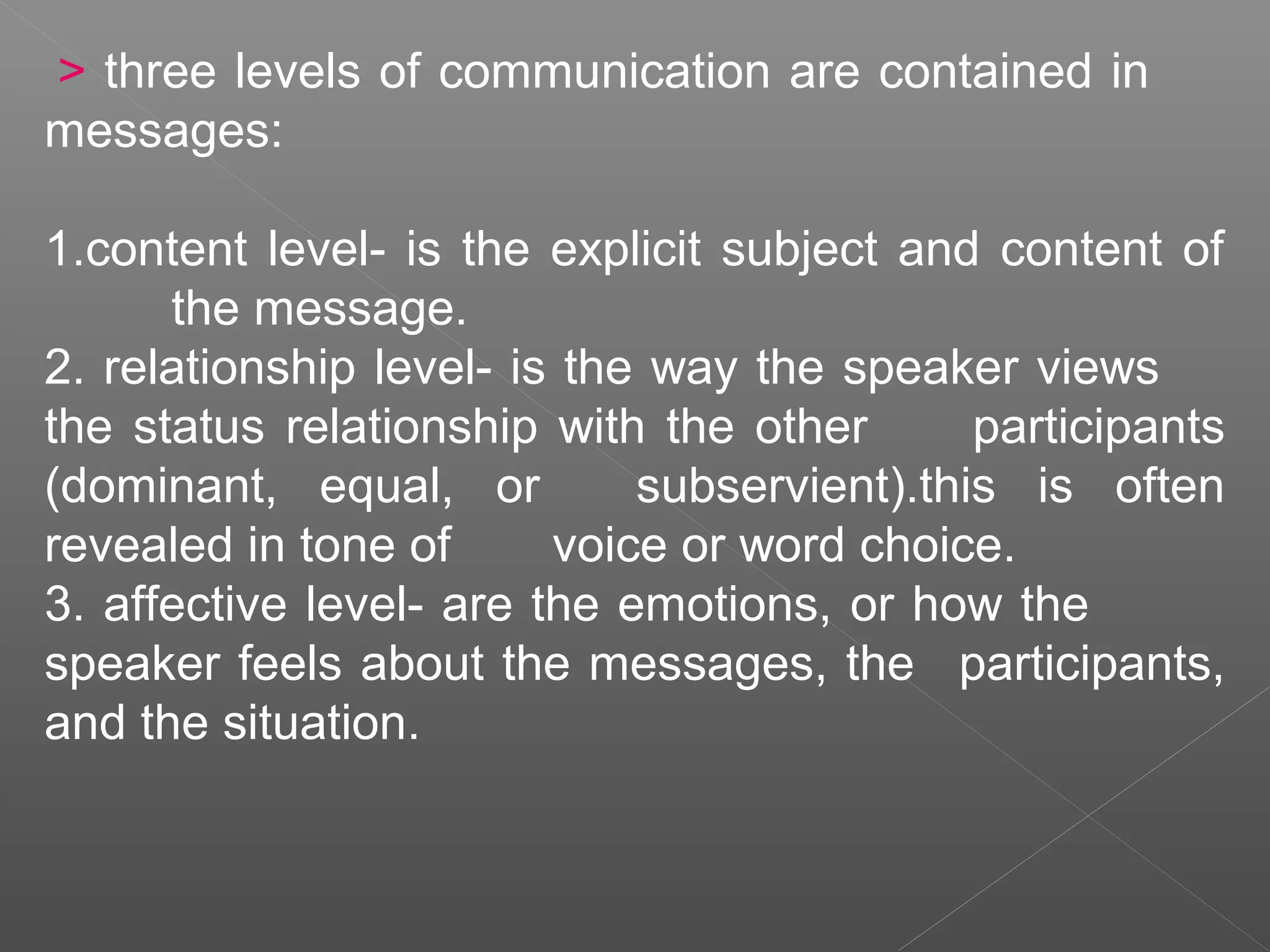> three levels of communication are contained in
messages:
1.content level- is the explicit subject and content of
the message.
2. relationship level- is the way the speaker views
the status relationship with the other participants
(dominant, equal, or subservient).this is often
revealed in tone of voice or word choice.
3. affective level- are the emotions, or how the
speaker feels about the messages, the participants,
and the situation.
 