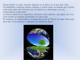 Hasta donde se sabe, nuestro planeta es el único en el que hay vida. 
Su atmósfera contiene mucho oxigeno y actúa como un mundo que retiene 
suficiente calor del Sol para que el planeta se mantenga con una 
temperatura confortable. 
La mayor parte de la superficie terrestre está cubierta por agua, por eso 
visto desde el espacio predomina el color azul. 
El oxigeno, la temperatura y el agua hacen de la Tierra un lugar adecuado 
para que vivan plantas y animales de distintos tipos. 
 