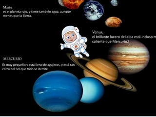Marte 
es el planeta rojo, y tiene también agua, aunque 
menos que la Tierra. 
MERCUMREIORCURIO 
Es muy pequeño y está lleno de agujeros, y está tan 
cerca del Sol que todo se derrite 
Venus, 
el brillante lucero del alba está incluso más 
caliente que Mercurio.! 
 
