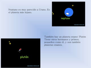 Neptuno es muy parecido a Urano. Es 
el planeta más lejano. 
También hay un planeta enano: Plutón 
Tiene otros hermanos y primos, 
pequeños como él, y son también 
planetas enanos. 
 