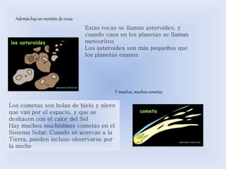 Además hay un montón de rocas 
Estas rocas se llaman asteroides, y 
cuando caen en los planetas se llaman 
meteoritos 
Los asteroides son más pequeños que 
los planetas enanos 
Y muchos, muchos cometas 
Los cometas son bolas de hielo y nieve 
que van por el espacio, y que se 
deshacen con el calor del Sol 
Hay muchos muchísimos cometas en el 
Sistema Solar. Cuando se acercan a la 
Tierra, pueden incluso observarse por 
la noche 
 