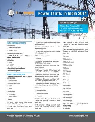 Power Tariffs in India 2014 
Market Research Report 
Release Date: February, 2014 
PDF Price : Rs 30,000 / 670 USD 
Print Price : Rs 35,000/ 800 USD 
PART I: OVERVIEW OF TARIFFS 
1. Introduction 
1.1 How Is Tariff Calculated? 
1.2 Design of Tariffs 
2. National Tariff Policy (NTP) 
3. CERC Tariff Regulations 2009-14 for 
Thermal Power Stations 
4. Initiatives 
4.1 APDRP 
4.2 R-APDRP 
5. Distribution Franchisee Option 
6. Distribution Segment 
PART II: LATEST TARIFF DATA 
7. Schedule of Retail Supply Tariff (FY 2013-14 
Vs FY 2012-13) 
7.1 Andhra Pradesh 
7. 2 Andaman and Nicobar 
7.3 Assam 
7.4 Bihar 
7. 5 Chandigarh 
7.6 Chhattisgarh 
7.7 Daman and Diu 
7. 8 Delhi 
7.8.1 Delhi - BSES Rajdhani Power Limited 
Schedule of Retail Supply Tariff 
7.8.2 Delhi - BSES Yamuna Power Limited- Retail 
Supply Tariff 
7.8.3 Delhi - Tata Power Delhi Distribution Limited- 
Retail Supply Tariff 
7.8.4 Delhi - North Delhi Power Limited Schedule 
of Retail Supply Tariff 
7.8.5 Delhi - New Delhi Municipal Council Schedule 
of Retail Supply Tariff 
7. 9 Goa and Union Territories 
7.10 Gujarat 
7.10.1 Gujarat - Schedule of Retail Supply Tariff - 
MPSEZ Utilities Private Limited 
7.10.2 Gujarat - Schedule of Retail Supply Tariff - 
Torrent Energy Ltd 
7.10.3 Gujarat - Schedule of Retail Supply Tariff 
- Paschim Gujarat Vij Company Limited (PGVCL) 
7.10.4 Gujarat - Schedule of Retail Supply Tariff - 
Madhya Gujarat Vij Company Limited (MGVCL) 
7.10.5 Gujarat - Schedule of Retail Supply Tariff - 
Uttar Gujarat Vij Company Limited (UGVCL) 
7.10.6 Gujarat - Schedule of Retail Supply Tariff - 
Dakshin Gujarat Vij Company Limited (DGVCL) 
7.11 Haryana 
7.12 Himachal Pradesh 
7.13 Jammu and Kashmir 
7.14 Karnataka 
7.14.1 Karnataka - Bangalore Electricity Supply 
Company Ltd (BESCOM) -Schedule of Retail 
Supply Tariff 
7.14.3 Karnataka - Gulbarga Electricity Supply 
Company Ltd. (GESCOM) Schedule of Retail 
Supply Tariff 
7.14.5 Karnataka - Hubli Electricity Supply 
Company Ltd. (HESCOM) Schedule of Retail 
Supply Tariff 
7.14.7 Karnataka - Mangalore Electricity Supply 
Company Ltd. (MESCOM) Schedule of Retail 
Supply Tariff 
7.15 Kerala 
7.16 Lakshadweep 
7.17 Madhya Pradesh 
7.18 Maharashtra 
7.19 Manipur 
7.20 Meghalaya 
7. 21 Mizoram 
7.22 Orissa 
7.23 Punjab 
7.24 Puducherry 
7.25 Rajasthan 
7.26 Tamil Nadu 
7. 27 Tripura 
7.28 Uttar Pradesh 
7. 29 Uttarakhand 
7.30 West Bengal 
8. Schedule of Retail Supply Tariff (FY 2012-13 
Vs FY 2011-12) 
8.1 Jharkhand 
Precision Research & Consulting Pvt. Ltd. www.idatainsights.com 
 