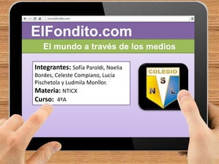 ElFondito.com 
El mundo a través de los medios 
Integrantes: Sofía Paroldi, Noelia 
Bordes, Celeste Compiano, Lucia 
Pischetola y Ludmila Monllor. 
Materia: NTICX 
Curso: 4ºA 
 