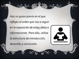 Haz un guion previo en el que
reflejes el orden que vas a seguir
en la exposición de estas ideas e
informaciones. Para ello, utiliza
la estructura de introducción,
desarollo y conclusión.